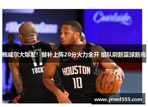 鲍威尔大爆发！替补上阵20分火力全开 组队刷新篮球新高